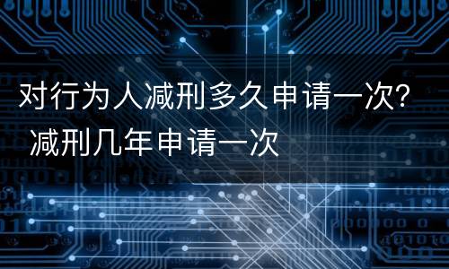 对行为人减刑多久申请一次？ 减刑几年申请一次