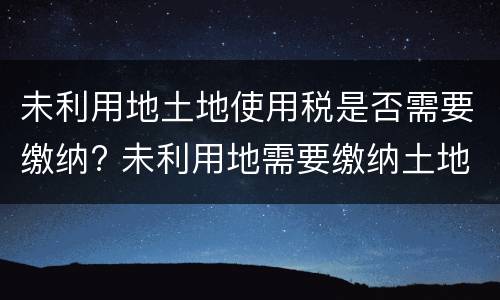 未利用地土地使用税是否需要缴纳? 未利用地需要缴纳土地使用税吗
