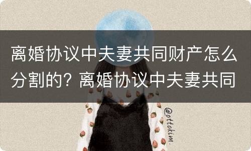 离婚协议中夫妻共同财产怎么分割的? 离婚协议中夫妻共同财产怎么分割的呢