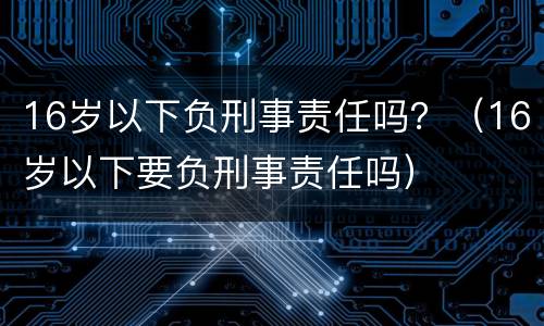 16岁以下负刑事责任吗？（16岁以下要负刑事责任吗）