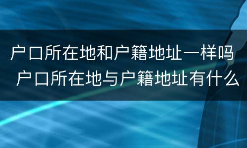 户口所在地和户籍地址一样吗 户口所在地与户籍地址有什么区别