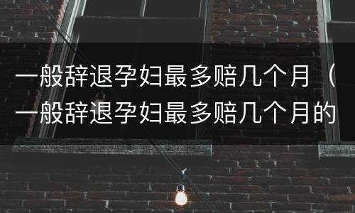 一般辞退孕妇最多赔几个月（一般辞退孕妇最多赔几个月的钱）