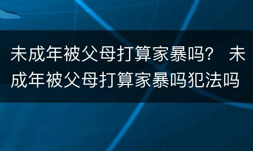 未成年被父母打算家暴吗？ 未成年被父母打算家暴吗犯法吗
