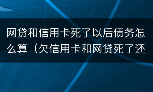 网贷和信用卡死了以后债务怎么算（欠信用卡和网贷死了还要偿还吗）