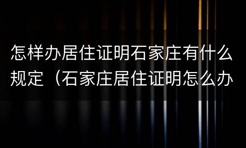 怎样办居住证明石家庄有什么规定（石家庄居住证明怎么办理流程）