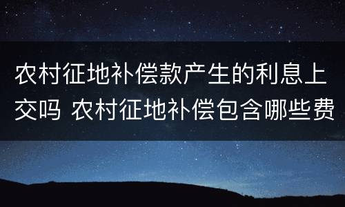 农村征地补偿款产生的利息上交吗 农村征地补偿包含哪些费用
