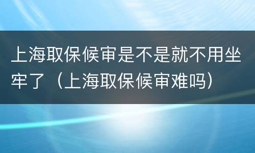 上海取保候审是不是就不用坐牢了（上海取保候审难吗）