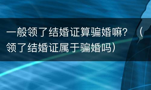 一般领了结婚证算骗婚嘛？（领了结婚证属于骗婚吗）