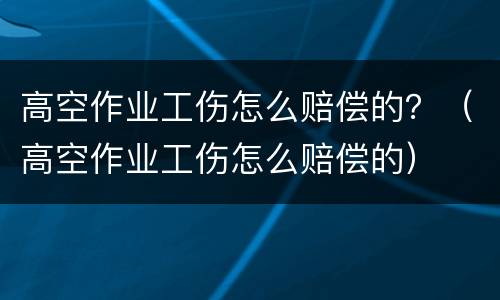 高空作业工伤怎么赔偿的？（高空作业工伤怎么赔偿的）