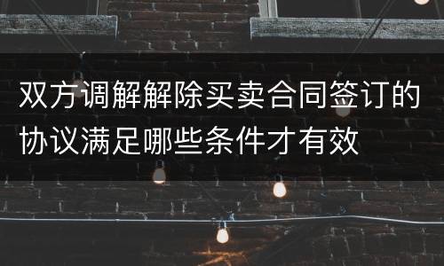 双方调解解除买卖合同签订的协议满足哪些条件才有效