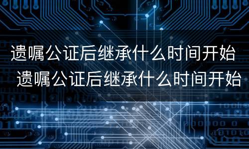 遗嘱公证后继承什么时间开始 遗嘱公证后继承什么时间开始算