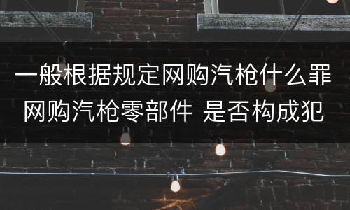 一般根据规定网购汽枪什么罪 网购汽枪零部件 是否构成犯罪