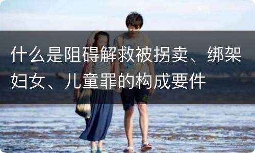 什么是阻碍解救被拐卖、绑架妇女、儿童罪的构成要件