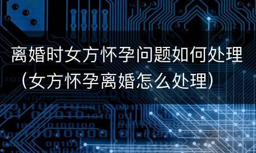 离婚时女方怀孕问题如何处理（女方怀孕离婚怎么处理）