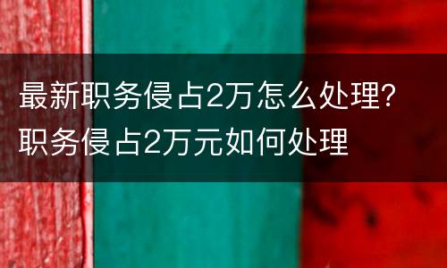 最新职务侵占2万怎么处理？ 职务侵占2万元如何处理