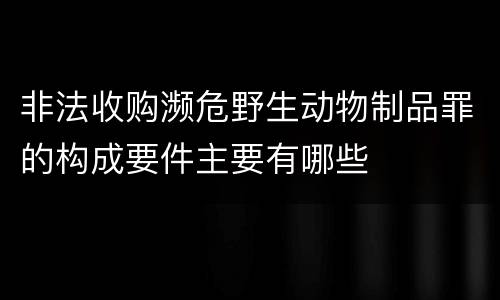 非法收购濒危野生动物制品罪的构成要件主要有哪些