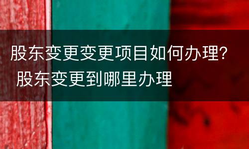 股东变更变更项目如何办理？ 股东变更到哪里办理