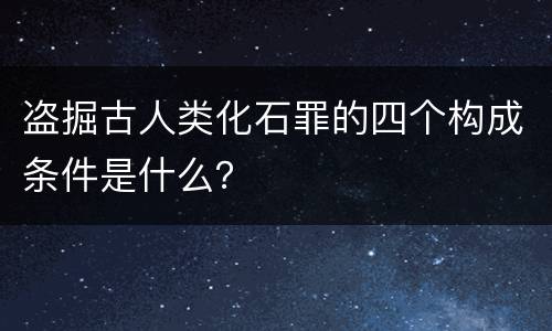 盗掘古人类化石罪的四个构成条件是什么？
