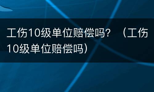 工伤10级单位赔偿吗？（工伤10级单位赔偿吗）