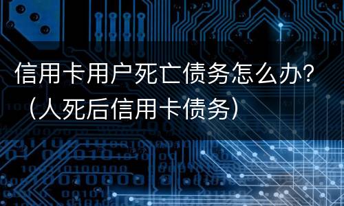 信用卡用户死亡债务怎么办？（人死后信用卡债务）