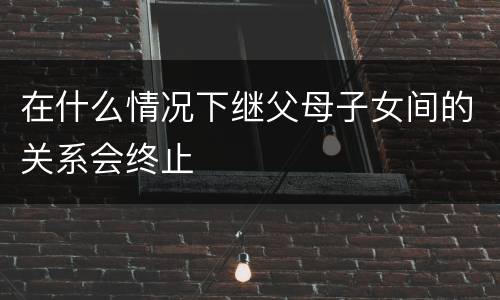 在什么情况下继父母子女间的关系会终止