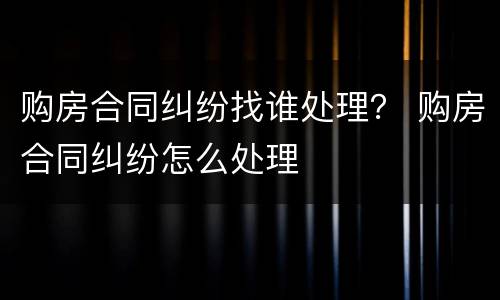 购房合同纠纷找谁处理？ 购房合同纠纷怎么处理