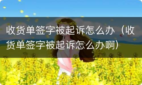 收货单签字被起诉怎么办（收货单签字被起诉怎么办啊）