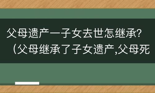 父母遗产一子女去世怎继承？（父母继承了子女遗产,父母死后）