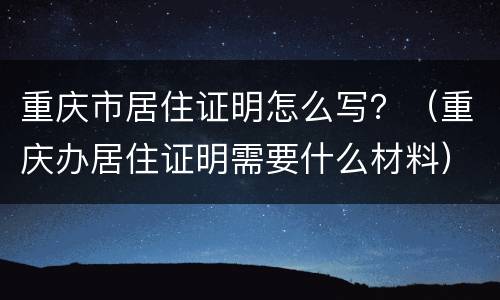重庆市居住证明怎么写？（重庆办居住证明需要什么材料）