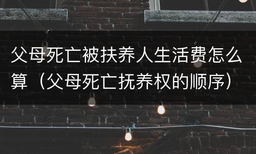 父母死亡被扶养人生活费怎么算（父母死亡抚养权的顺序）