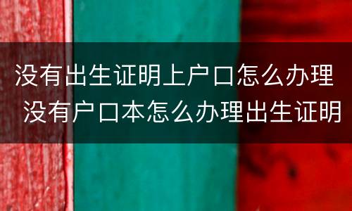 没有出生证明上户口怎么办理 没有户口本怎么办理出生证明