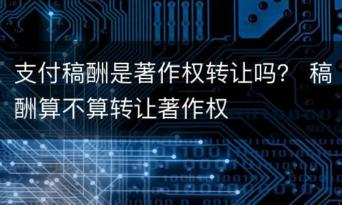 支付稿酬是著作权转让吗？ 稿酬算不算转让著作权