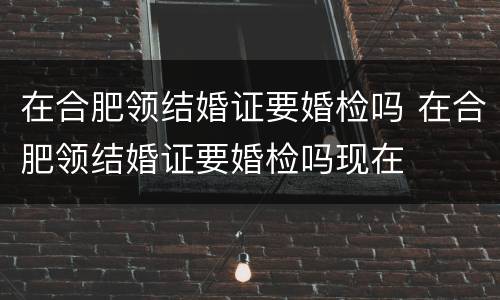 在合肥领结婚证要婚检吗 在合肥领结婚证要婚检吗现在
