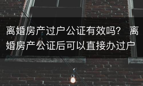 离婚房产过户公证有效吗？ 离婚房产公证后可以直接办过户吗