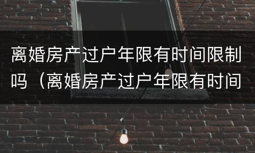 离婚房产过户年限有时间限制吗（离婚房产过户年限有时间限制吗）