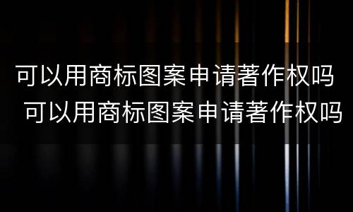可以用商标图案申请著作权吗 可以用商标图案申请著作权吗为什么