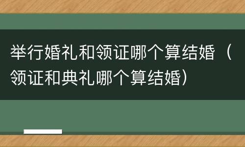举行婚礼和领证哪个算结婚（领证和典礼哪个算结婚）