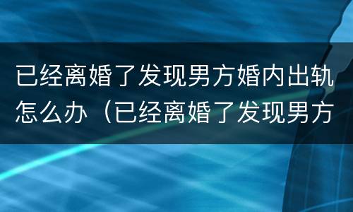 已经离婚了发现男方婚内出轨怎么办（已经离婚了发现男方婚内出轨怎么办呢）