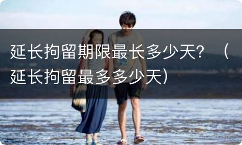 延长拘留期限最长多少天？（延长拘留最多多少天）
