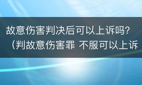 故意伤害判决后可以上诉吗？（判故意伤害罪 不服可以上诉吗）