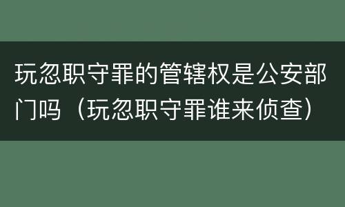 玩忽职守罪的管辖权是公安部门吗（玩忽职守罪谁来侦查）