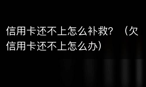 信用卡还不上怎么补救？（欠信用卡还不上怎么办）