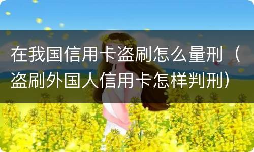 在我国信用卡盗刷怎么量刑（盗刷外国人信用卡怎样判刑）