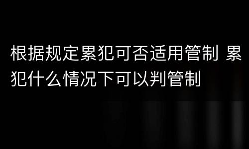 根据规定累犯可否适用管制 累犯什么情况下可以判管制