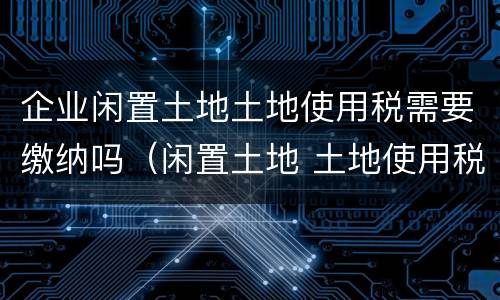 企业闲置土地土地使用税需要缴纳吗（闲置土地 土地使用税）