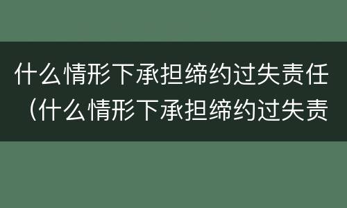 什么情形下承担缔约过失责任（什么情形下承担缔约过失责任赔偿）