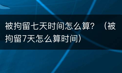被拘留七天时间怎么算？（被拘留7天怎么算时间）