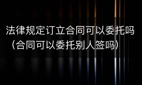 法律规定订立合同可以委托吗（合同可以委托别人签吗）