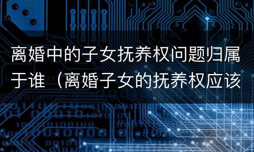 离婚中的子女抚养权问题归属于谁（离婚子女的抚养权应该归谁?）