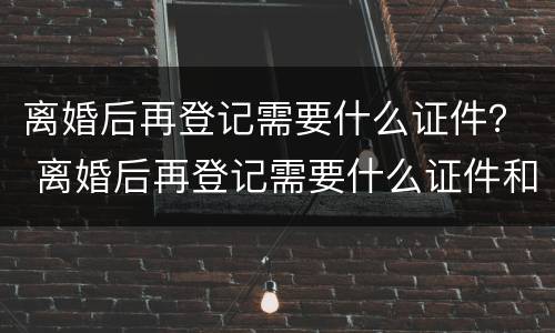 离婚后再登记需要什么证件？ 离婚后再登记需要什么证件和材料